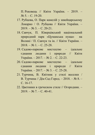 П. Рековець // Квіти України. – 2019. –
№ 5. – С. 19-20.
17. Рубцова, О. Парк камелій у швейцарському
Локарно / О. Рубцова // Квіти України. –
2019. – № 3. – С. 20-21.
18. Савчук, П. Ківерцівський національний
природний парк «Цуманська пуща» на
Волині / П. Савчук та ін. // Квіти України. –
2018. – № 1. – С. 25-28.
19. Садово-паркове мистецтво – ідеальне
єднання людини і природи // Квіти
України. – 2017. – № 2. – С. 22-23.
20. Садово-паркове мистецтво – ідеальне
єднання людини і природи // Квіти
України. – 2017. – № 3. – С. 25-28.
21. Турчина, В. Квітник у стилі веселки /
В. Турчина // Дім Сад Город. – 2018. – № 8. –
С. 16-17.
22. Цветники в греческом стиле // Огородник. –
2019. – № 7. – С. 40-41.
 