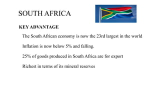 SOUTH AFRICA
KEY ADVANTAGE
The South African economy is now the 23rd largest in the world
Inflation is now below 5% and falling.
25% of goods produced in South Africa are for export
Richest in terms of its mineral reserves
 