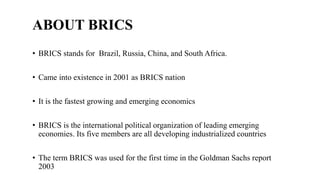 ABOUT BRICS
• BRICS stands for Brazil, Russia, China, and South Africa.
• Came into existence in 2001 as BRICS nation
• It...