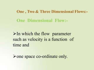 One Dimensional Flow:-
One , Two & Three Dimensional Flows:-
In which the flow parameter
such as velocity is a function of
time and
one space co-ordinate only.
 