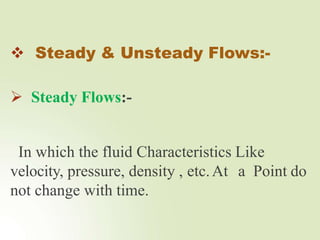  Steady & Unsteady Flows:-
 Steady Flows:-
In which the fluid Characteristics Like
velocity, pressure, density , etc.At a Point do
not change with time.
 