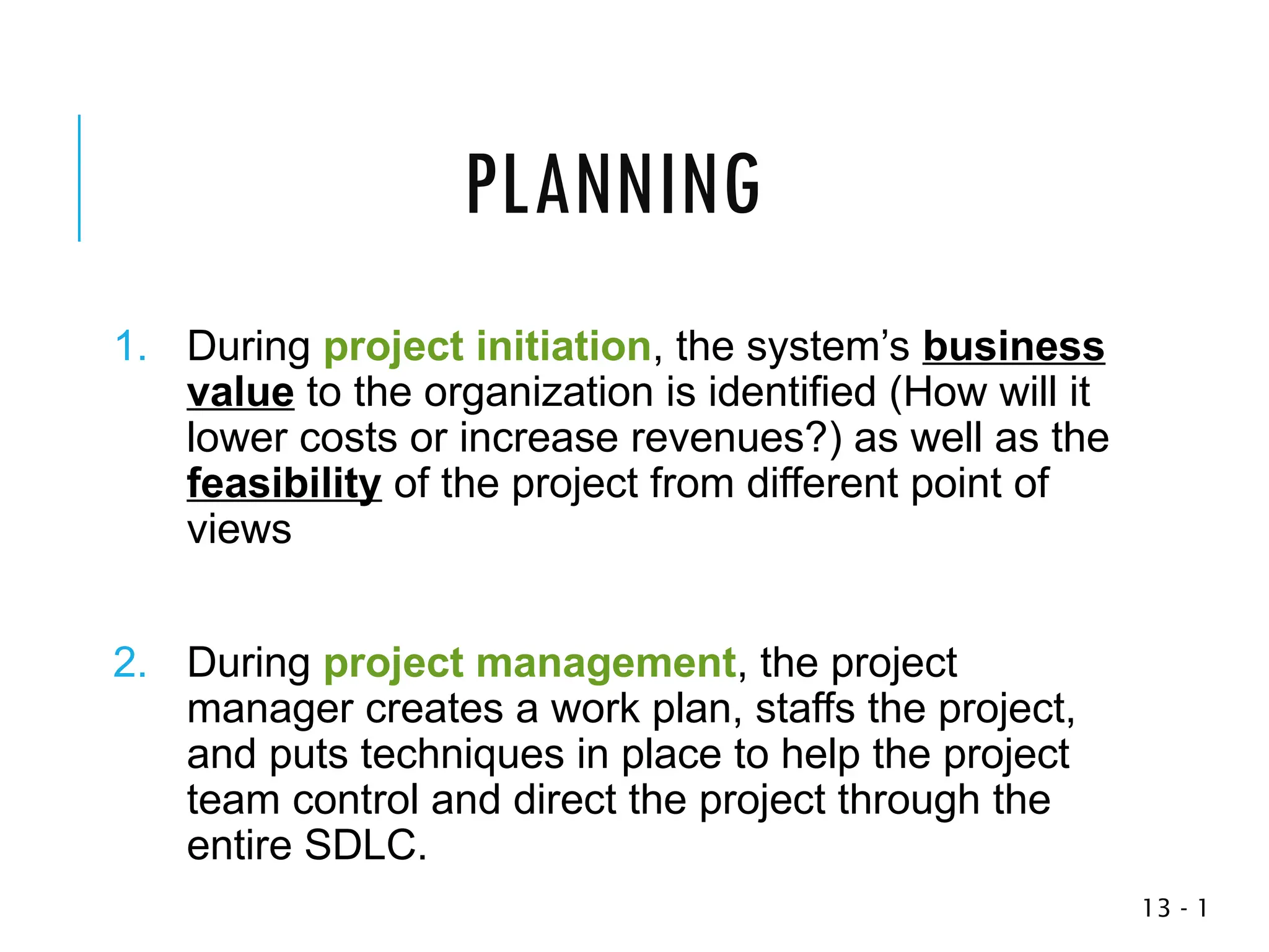 1
-
13
1. During project initiation, the system’s business
value to the organization is identified (How will it
lower costs or increase revenues?) as well as the
feasibility of the project from different point of
views
2. During project management, the project
manager creates a work plan, staffs the project,
and puts techniques in place to help the project
team control and direct the project through the
entire SDLC.
PLANNING
 