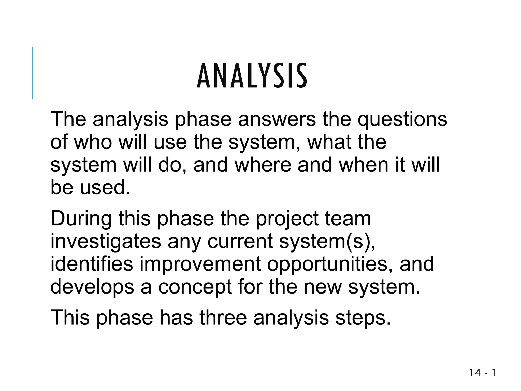 1
-
14
The analysis phase answers the questions
of who will use the system, what the
system will do, and where and when it will
be used.
During this phase the project team
investigates any current system(s),
identifies improvement opportunities, and
develops a concept for the new system.
This phase has three analysis steps.
ANALYSIS
 