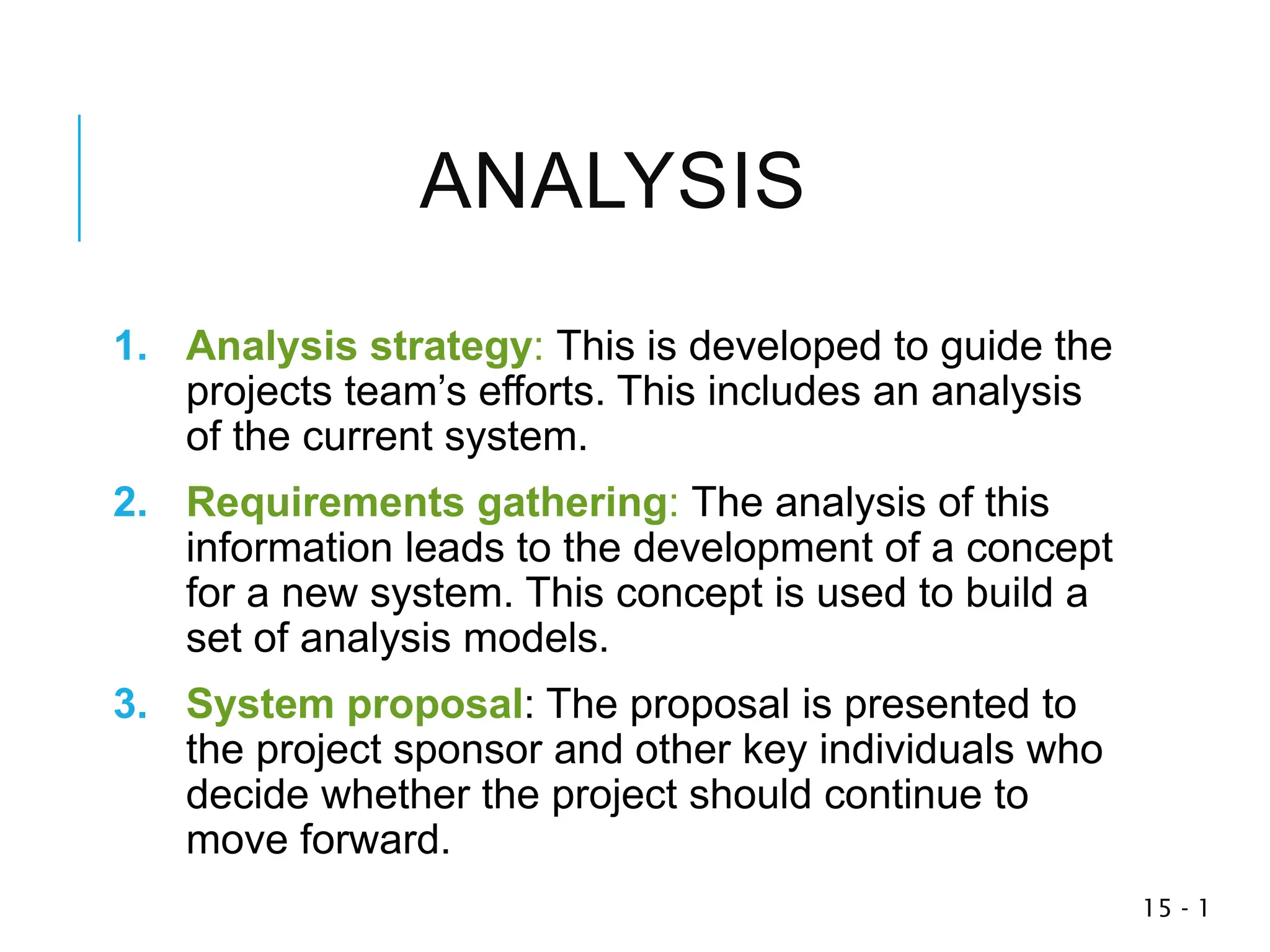 1
-
15
ANALYSIS
1. Analysis strategy: This is developed to guide the
projects team’s efforts. This includes an analysis
of the current system.
2. Requirements gathering: The analysis of this
information leads to the development of a concept
for a new system. This concept is used to build a
set of analysis models.
3. System proposal: The proposal is presented to
the project sponsor and other key individuals who
decide whether the project should continue to
move forward.
 