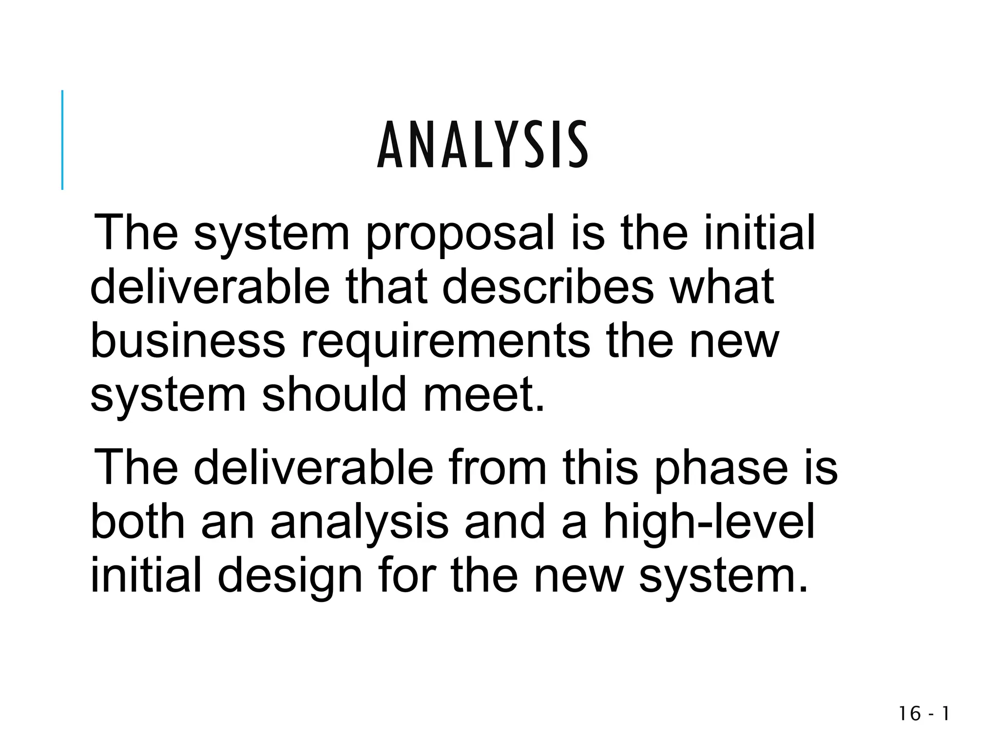 1
-
16
The system proposal is the initial
deliverable that describes what
business requirements the new
system should meet.
The deliverable from this phase is
both an analysis and a high-level
initial design for the new system.
ANALYSIS
 