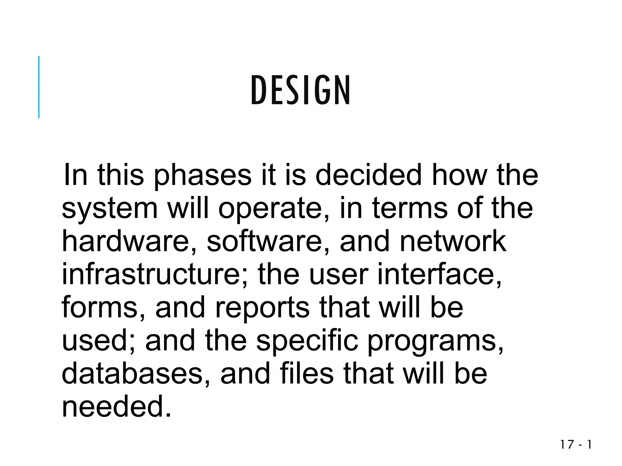 1
-
17
In this phases it is decided how the
system will operate, in terms of the
hardware, software, and network
infrastructure; the user interface,
forms, and reports that will be
used; and the specific programs,
databases, and files that will be
needed.
DESIGN
 