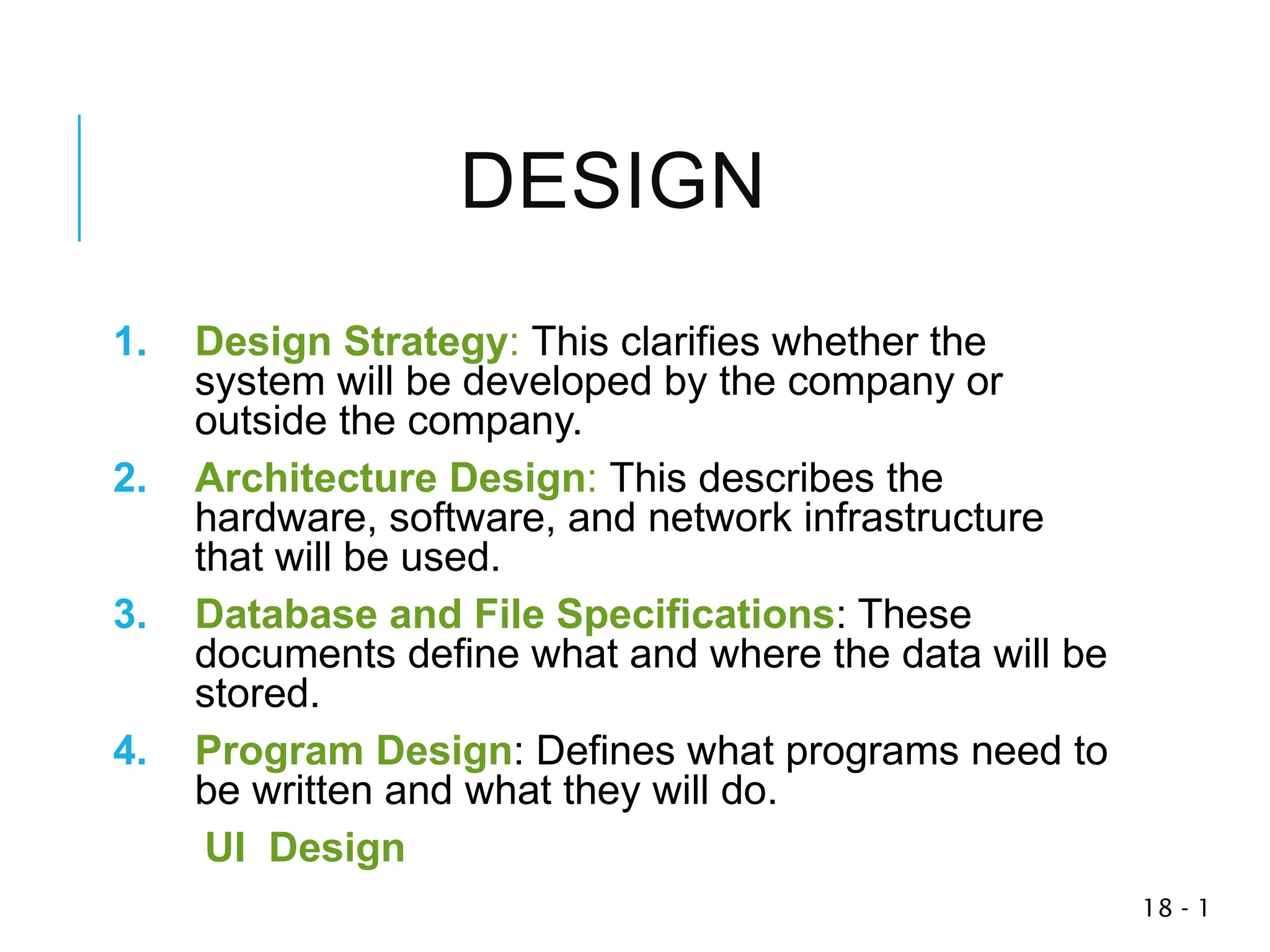 1
-
18
DESIGN
1. Design Strategy: This clarifies whether the
system will be developed by the company or
outside the company.
2. Architecture Design: This describes the
hardware, software, and network infrastructure
that will be used.
3. Database and File Specifications: These
documents define what and where the data will be
stored.
4. Program Design: Defines what programs need to
be written and what they will do.
UI Design
 