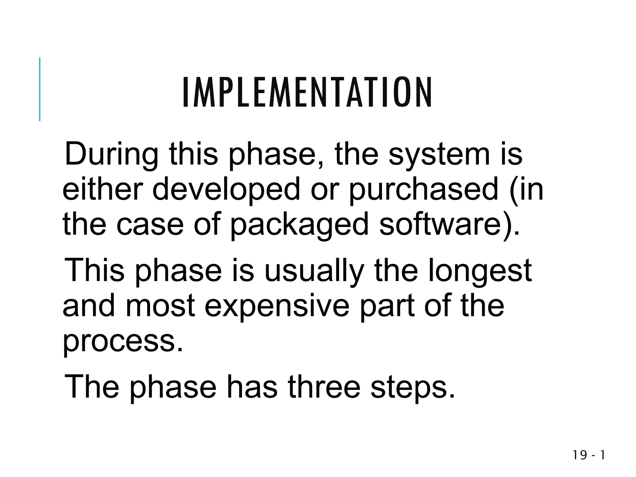1
-
19
During this phase, the system is
either developed or purchased (in
the case of packaged software).
This phase is usually the longest
and most expensive part of the
process.
The phase has three steps.
IMPLEMENTATION
 