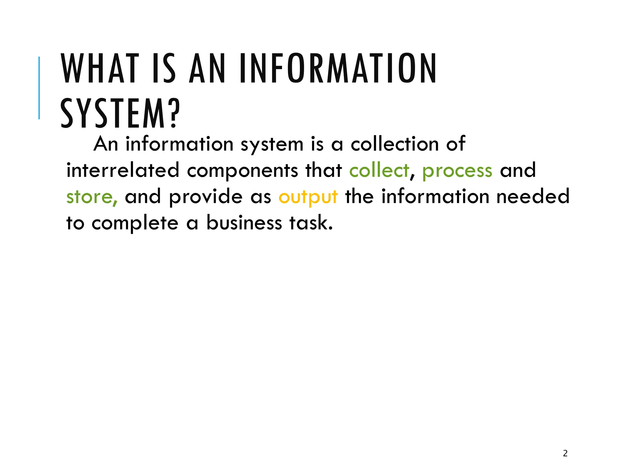 2
WHAT IS AN INFORMATION
SYSTEM?
An information system is a collection of
interrelated components that collect, process and
store, and provide as output the information needed
to complete a business task.
 