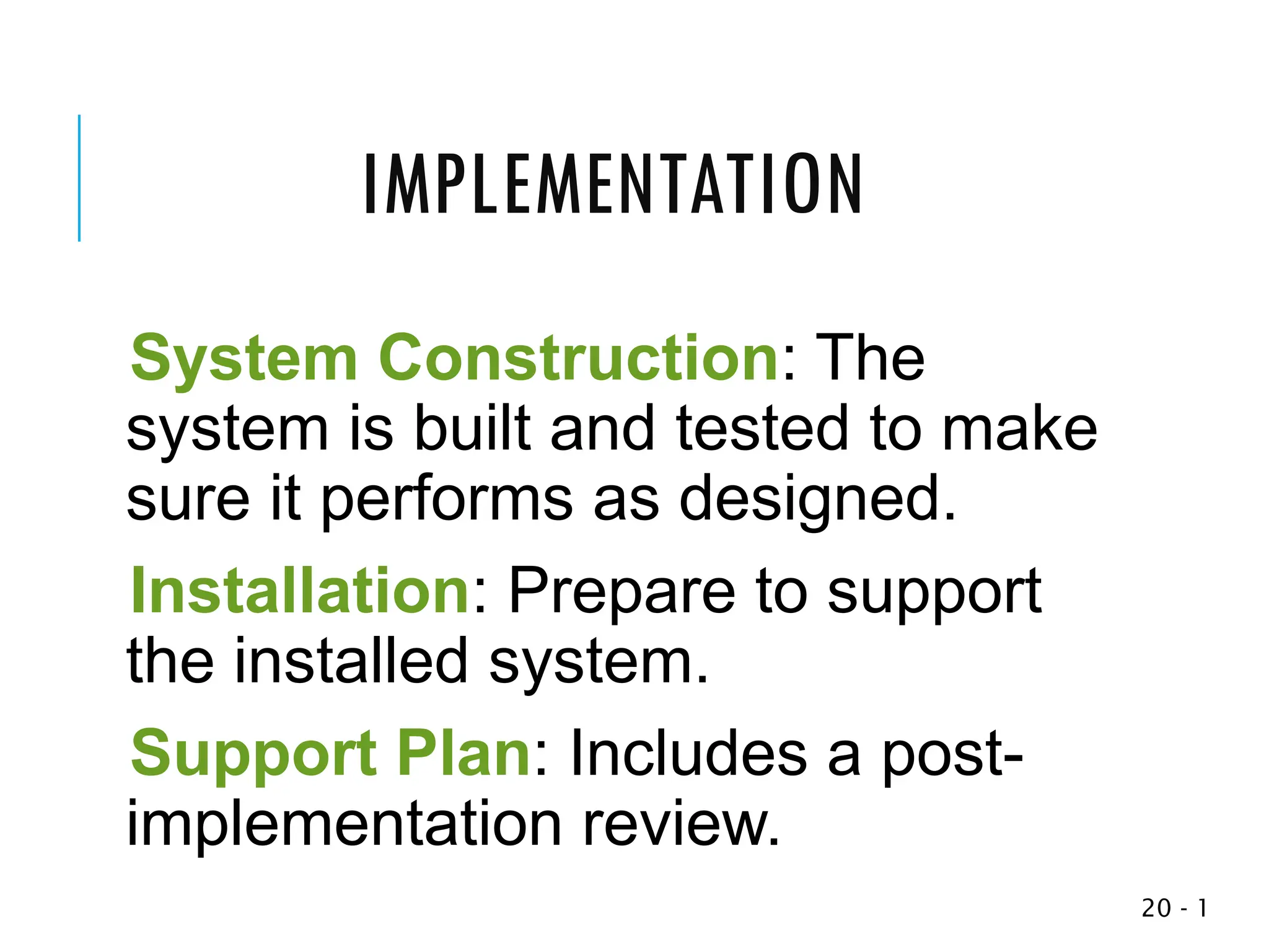 1
-
20
System Construction: The
system is built and tested to make
sure it performs as designed.
Installation: Prepare to support
the installed system.
Support Plan: Includes a post-
implementation review.
IMPLEMENTATION
 