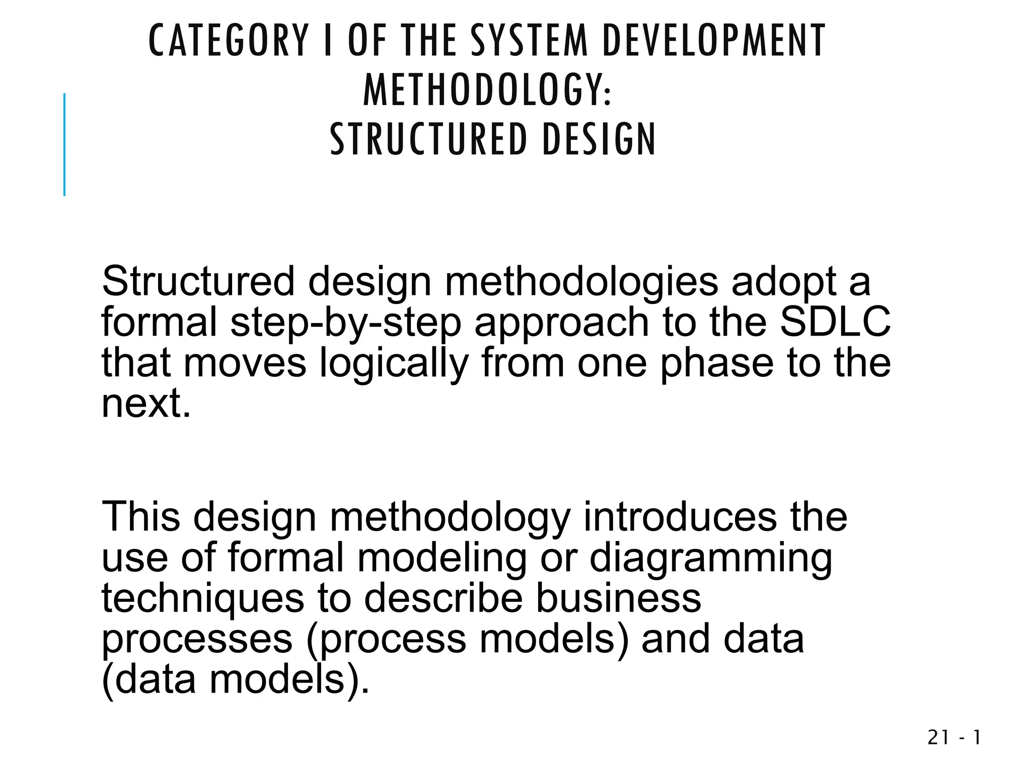 CATEGORY I OF THE SYSTEM DEVELOPMENT
METHODOLOGY:
STRUCTURED DESIGN
Structured design methodologies adopt a
formal step-by-step approach to the SDLC
that moves logically from one phase to the
next.
This design methodology introduces the
use of formal modeling or diagramming
techniques to describe business
processes (process models) and data
(data models).
1
-
21
 