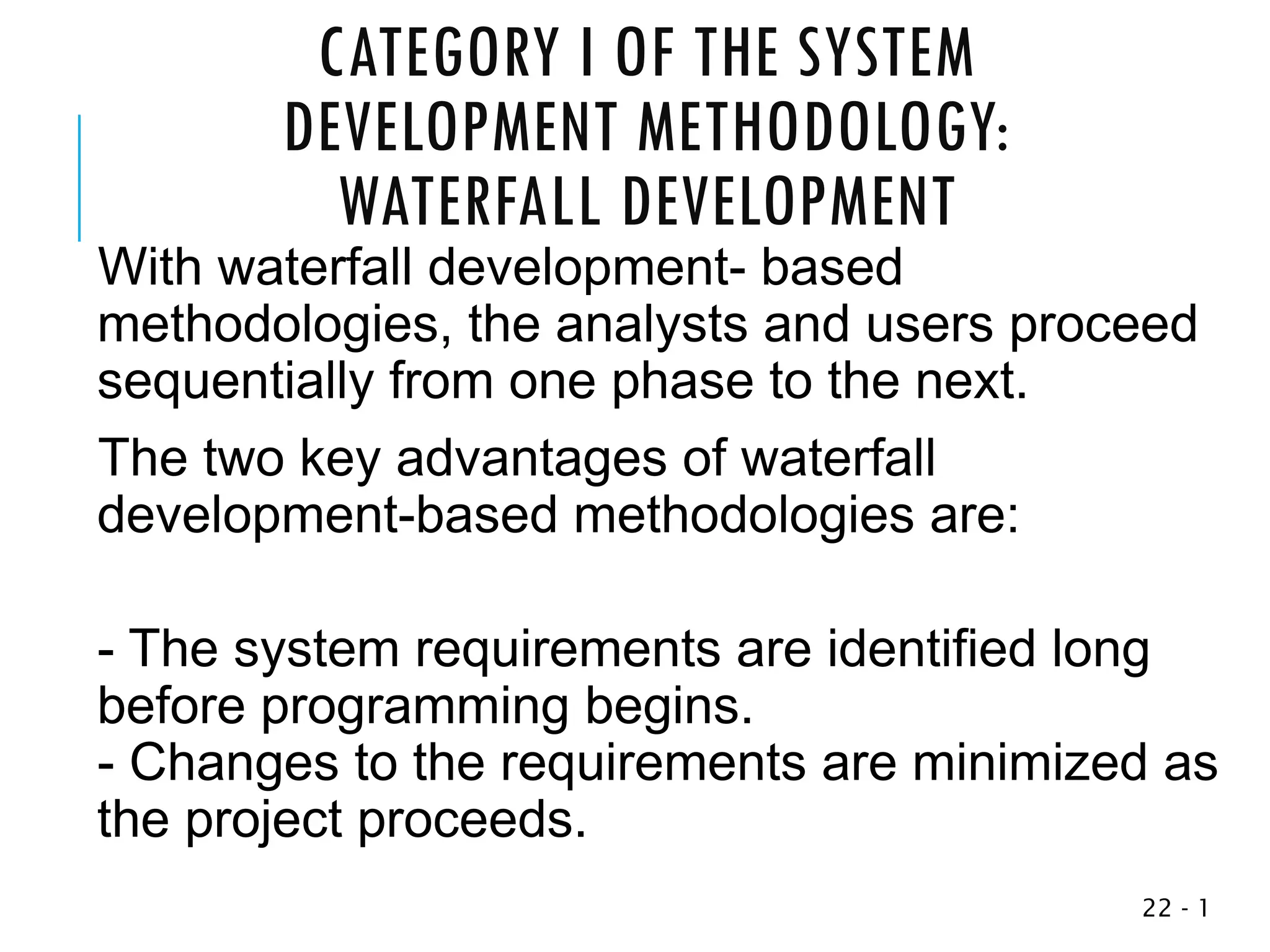 CATEGORY I OF THE SYSTEM
DEVELOPMENT METHODOLOGY:
WATERFALL DEVELOPMENT
With waterfall development- based
methodologies, the analysts and users proceed
sequentially from one phase to the next.
The two key advantages of waterfall
development-based methodologies are:
- The system requirements are identified long
before programming begins.
- Changes to the requirements are minimized as
the project proceeds.
1
-
22
 