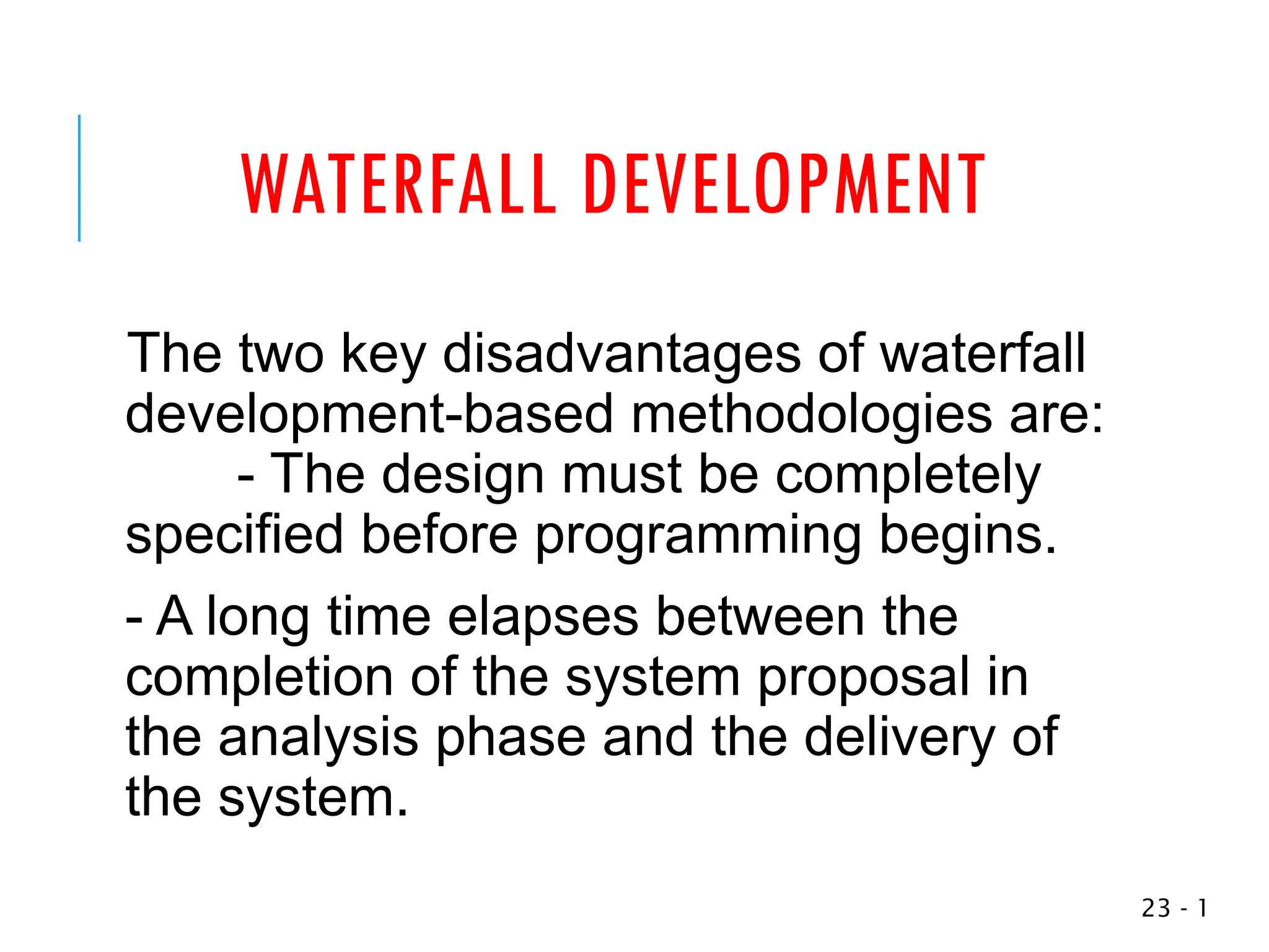 WATERFALL DEVELOPMENT
The two key disadvantages of waterfall
development-based methodologies are:
- The design must be completely
specified before programming begins.
- A long time elapses between the
completion of the system proposal in
the analysis phase and the delivery of
the system.
1
-
23
 