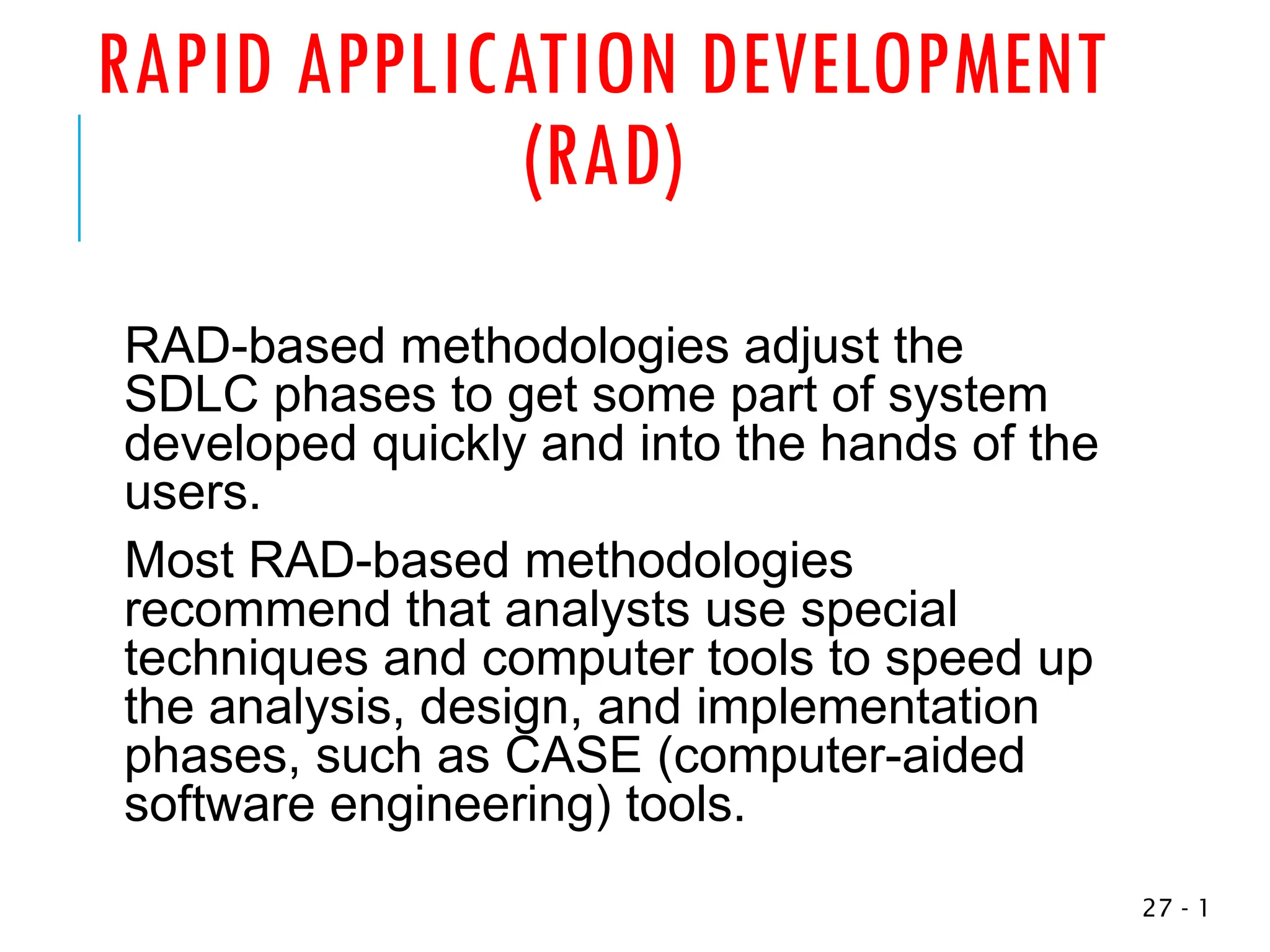 RAPID APPLICATION DEVELOPMENT
(RAD)
RAD-based methodologies adjust the
SDLC phases to get some part of system
developed quickly and into the hands of the
users.
Most RAD-based methodologies
recommend that analysts use special
techniques and computer tools to speed up
the analysis, design, and implementation
phases, such as CASE (computer-aided
software engineering) tools.
1
-
27
 