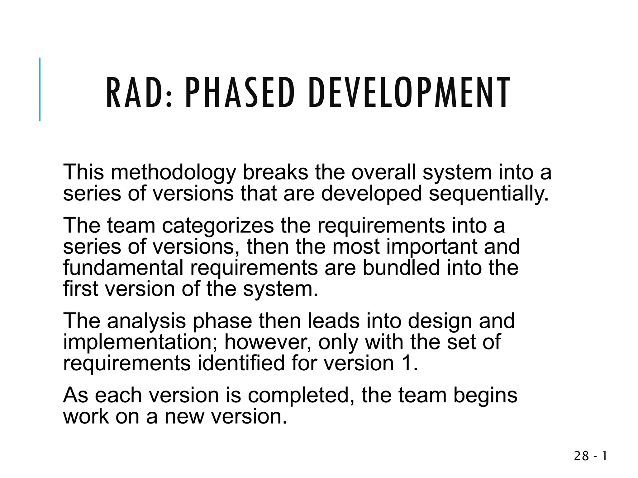 RAD: PHASED DEVELOPMENT
This methodology breaks the overall system into a
series of versions that are developed sequentially.
The team categorizes the requirements into a
series of versions, then the most important and
fundamental requirements are bundled into the
first version of the system.
The analysis phase then leads into design and
implementation; however, only with the set of
requirements identified for version 1.
As each version is completed, the team begins
work on a new version.
1
-
28
 