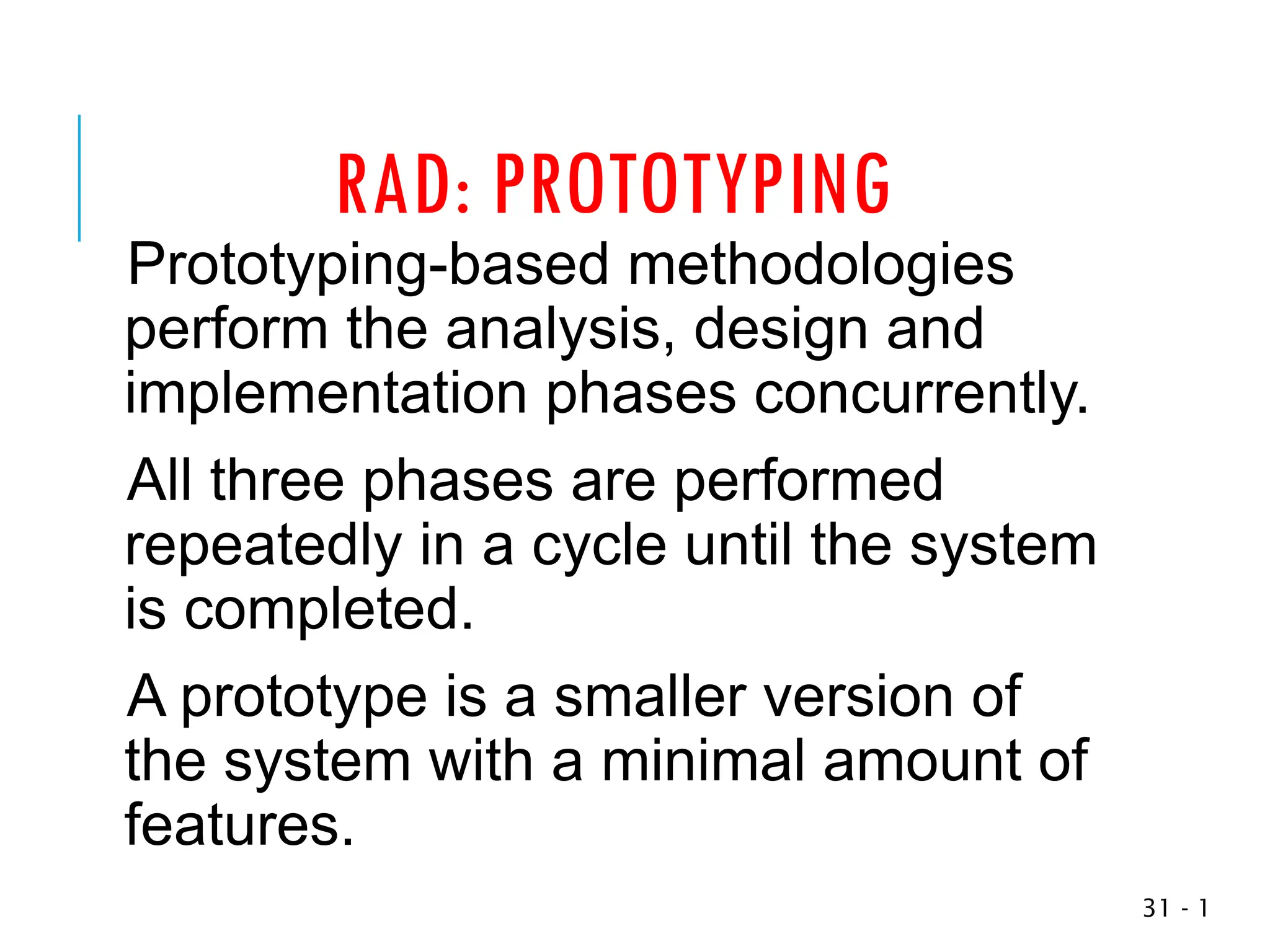 RAD: PROTOTYPING
Prototyping-based methodologies
perform the analysis, design and
implementation phases concurrently.
All three phases are performed
repeatedly in a cycle until the system
is completed.
A prototype is a smaller version of
the system with a minimal amount of
features.
1
-
31
 