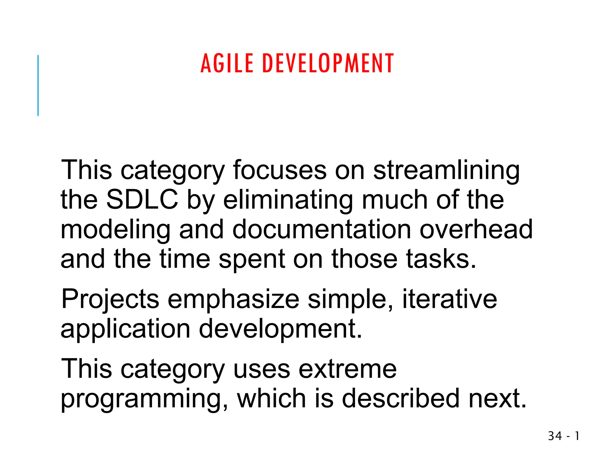 AGILE DEVELOPMENT
This category focuses on streamlining
the SDLC by eliminating much of the
modeling and documentation overhead
and the time spent on those tasks.
Projects emphasize simple, iterative
application development.
This category uses extreme
programming, which is described next.
1
-
34
 