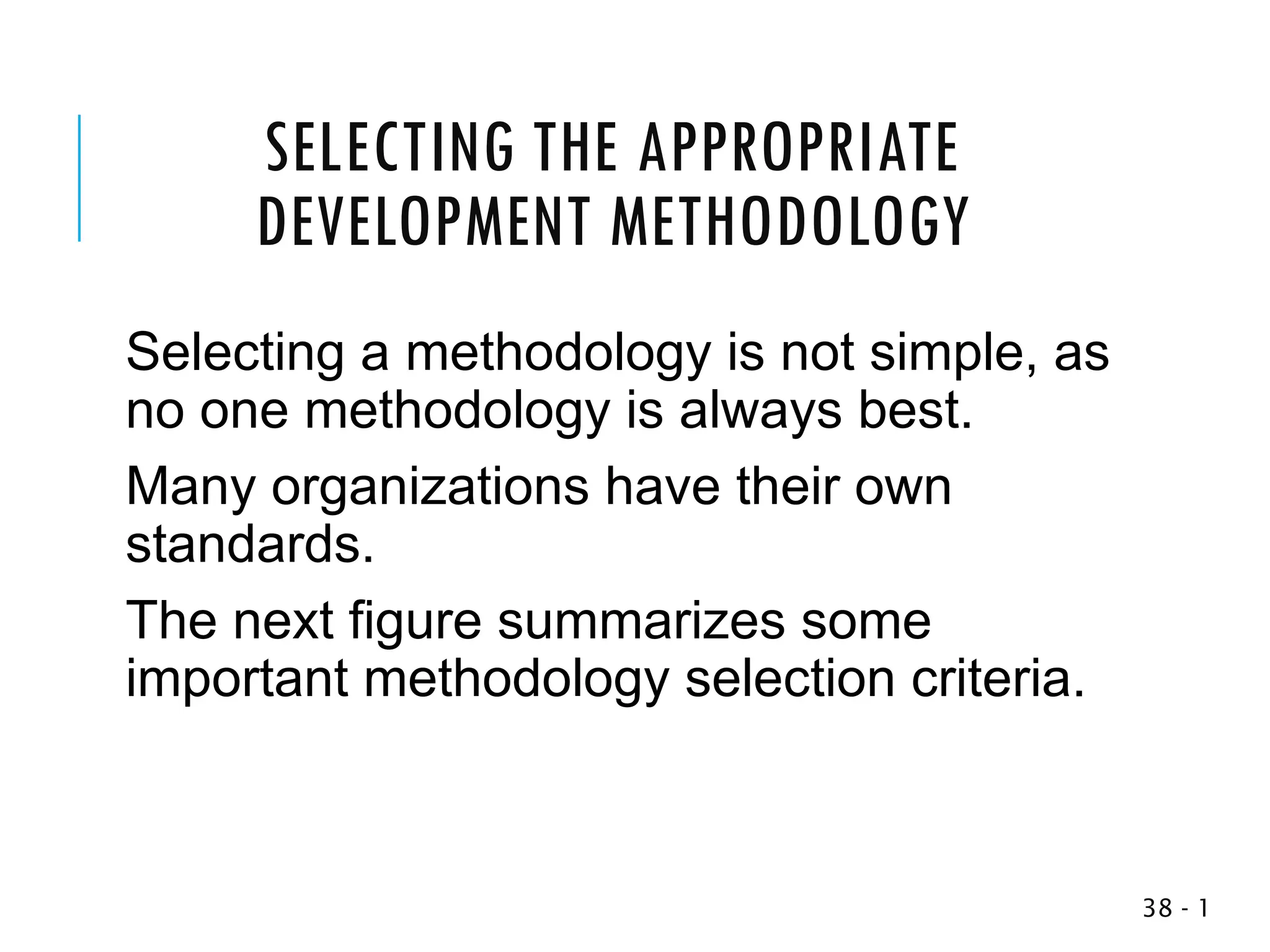SELECTING THE APPROPRIATE
DEVELOPMENT METHODOLOGY
Selecting a methodology is not simple, as
no one methodology is always best.
Many organizations have their own
standards.
The next figure summarizes some
important methodology selection criteria.
1
-
38
 