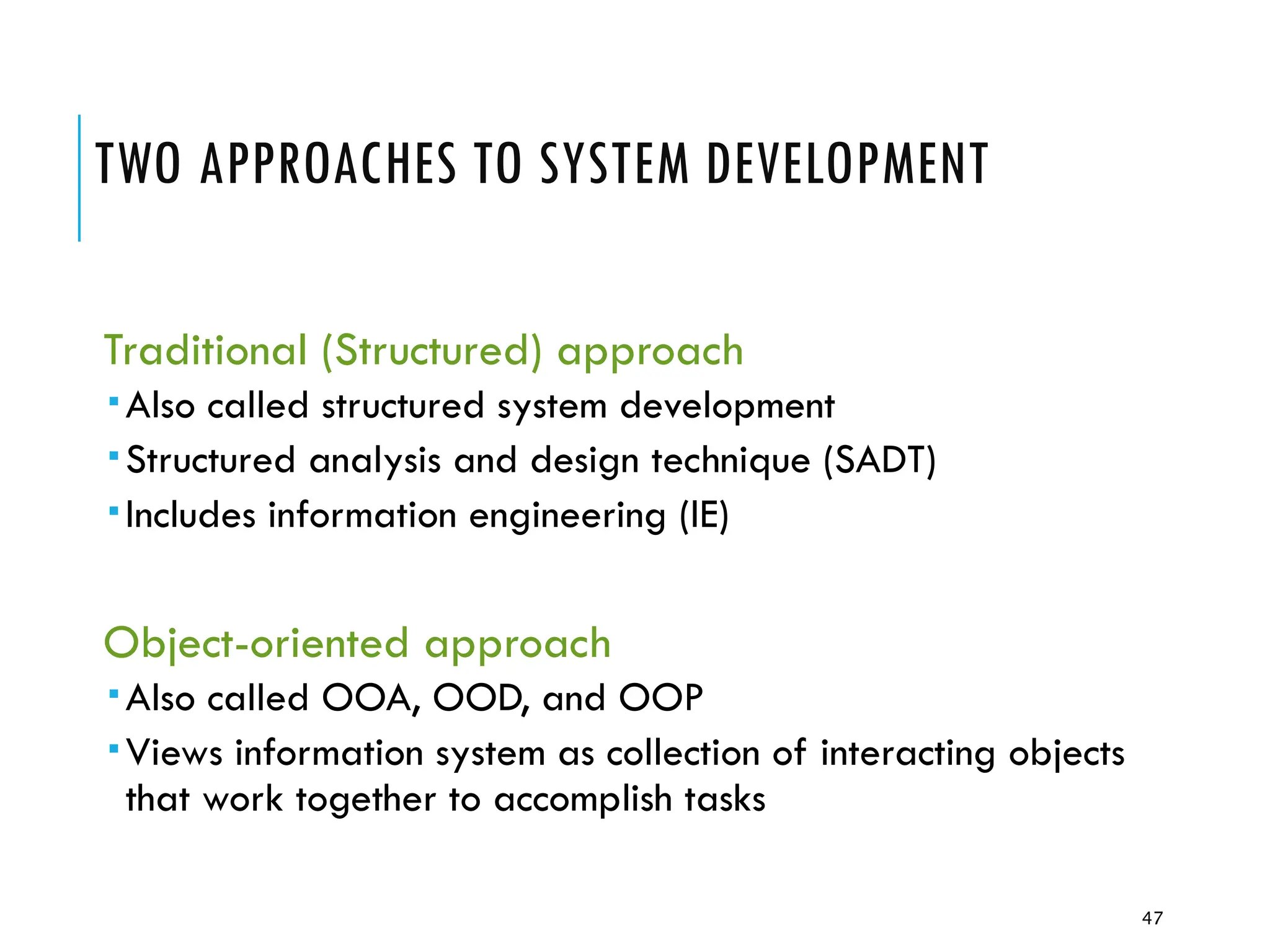 47
TWO APPROACHES TO SYSTEM DEVELOPMENT
Traditional (Structured) approach
Also called structured system development
Structured analysis and design technique (SADT)
Includes information engineering (IE)
Object-oriented approach
Also called OOA, OOD, and OOP
Views information system as collection of interacting objects
that work together to accomplish tasks
 