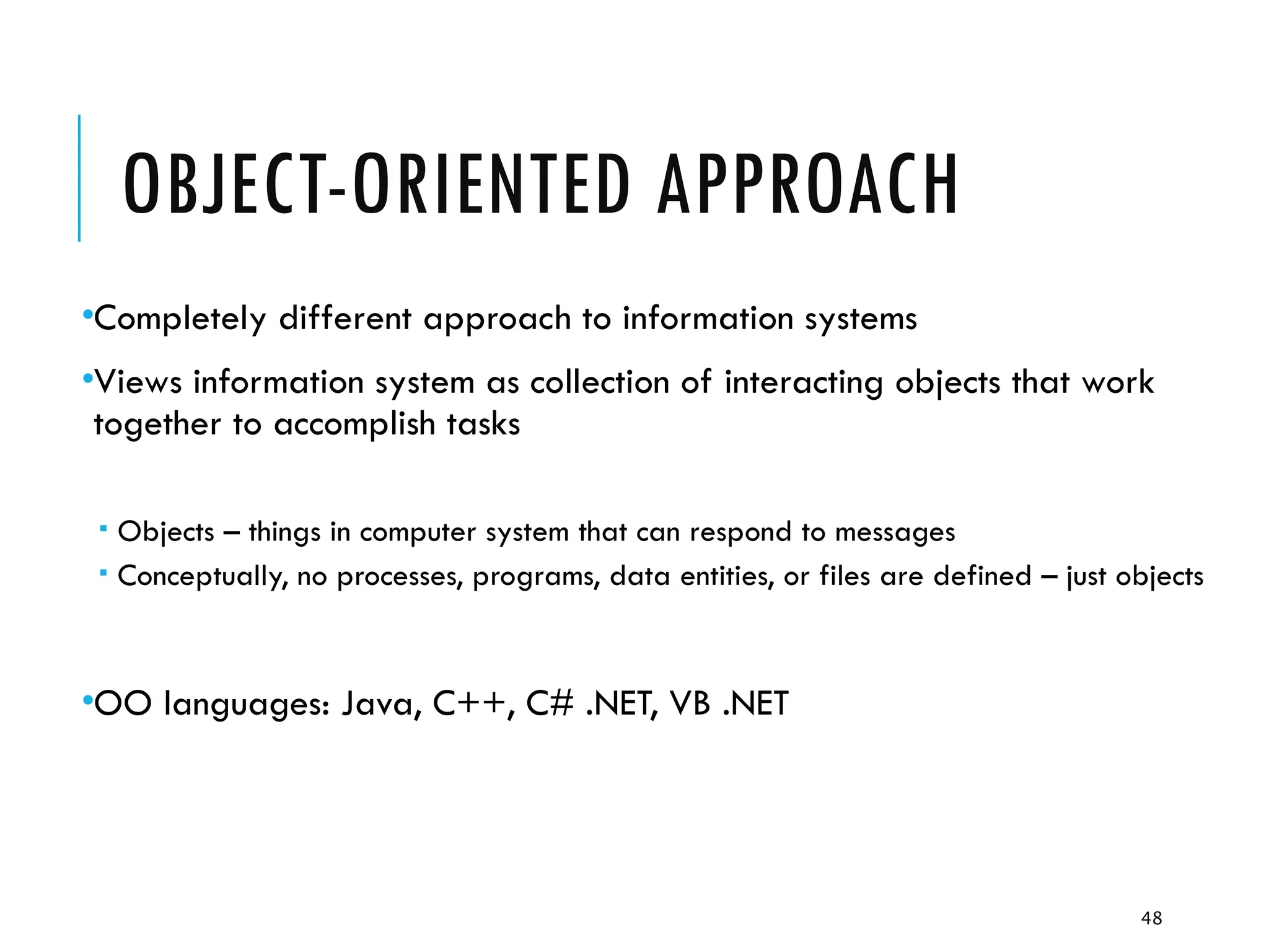 48
OBJECT-ORIENTED APPROACH
•Completely different approach to information systems
•Views information system as collection of interacting objects that work
together to accomplish tasks
 Objects – things in computer system that can respond to messages
 Conceptually, no processes, programs, data entities, or files are defined – just objects
•OO languages: Java, C++, C# .NET, VB .NET
 