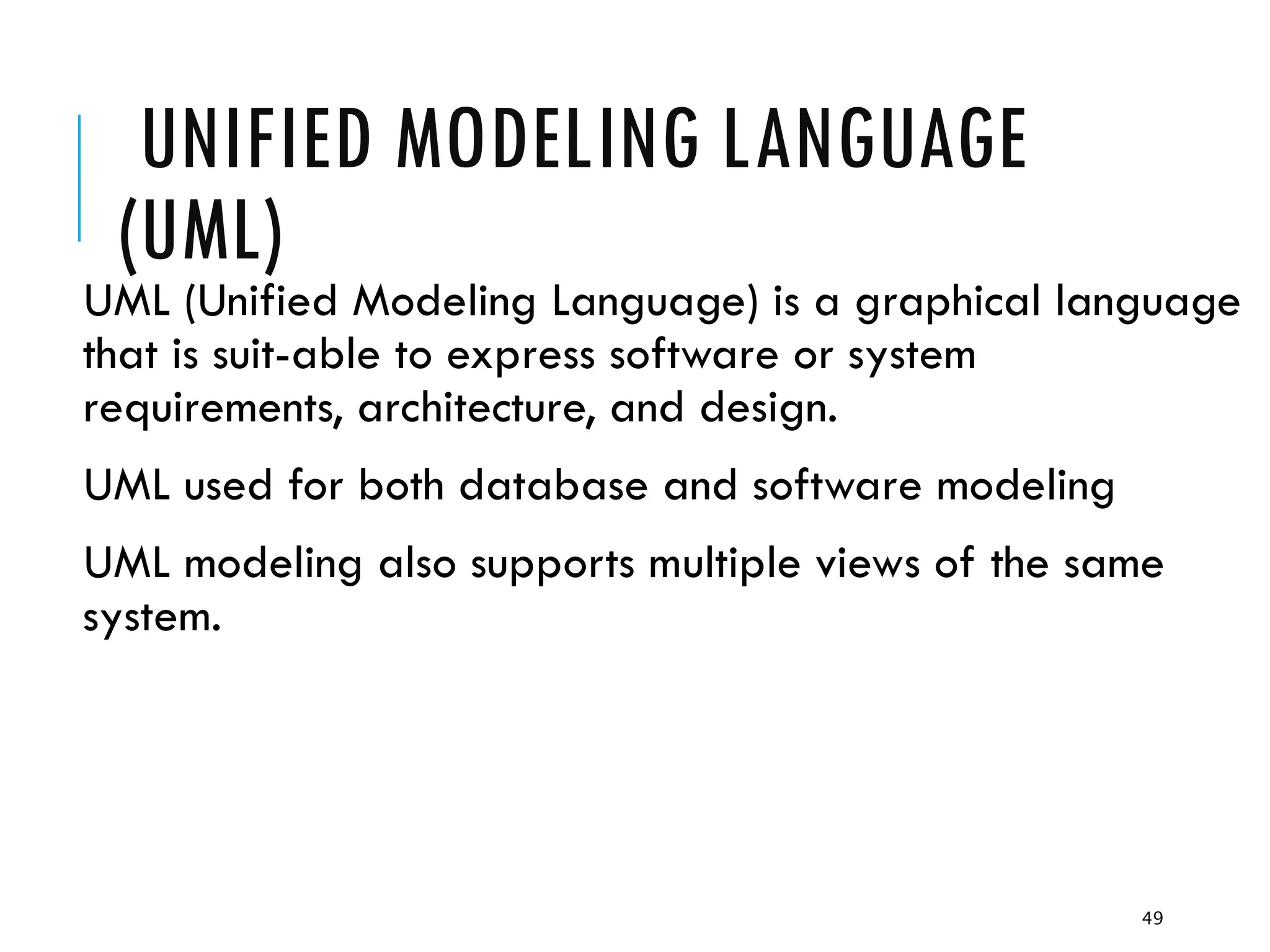 49
UNIFIED MODELING LANGUAGE
(UML)
UML (Unified Modeling Language) is a graphical language
that is suit-able to express software or system
requirements, architecture, and design.
UML used for both database and software modeling
UML modeling also supports multiple views of the same
system.
 