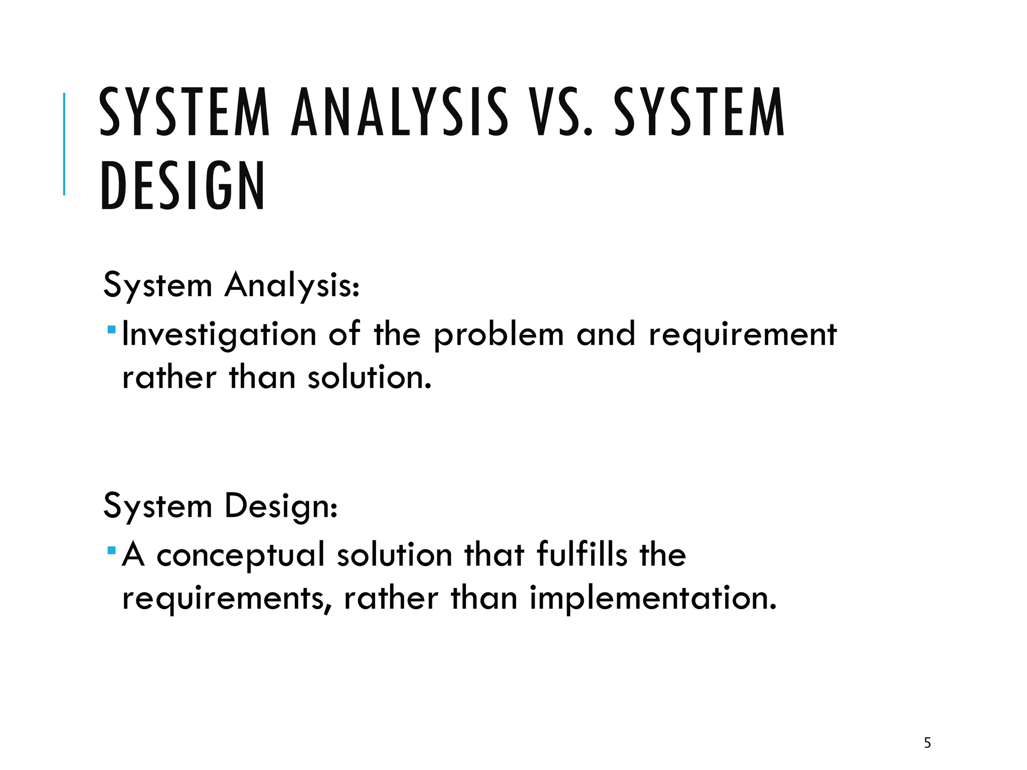 5
SYSTEM ANALYSIS VS. SYSTEM
DESIGN
System Analysis:
Investigation of the problem and requirement
rather than solution.
System Design:
A conceptual solution that fulfills the
requirements, rather than implementation.
 