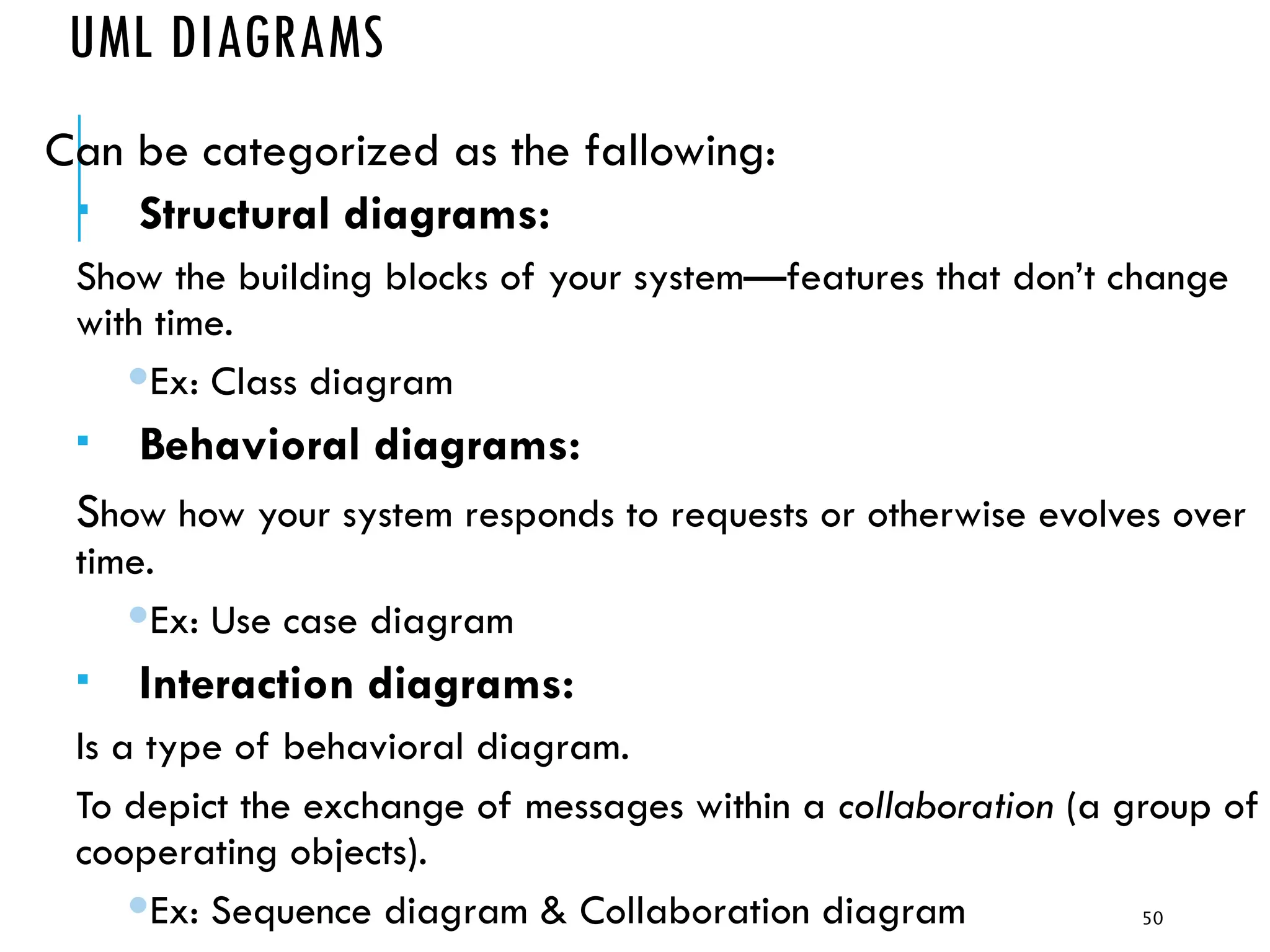 50
UML DIAGRAMS
Can be categorized as the fallowing:
 Structural diagrams:
Show the building blocks of your system—features that don’t change
with time.
Ex: Class diagram
 Behavioral diagrams:
Show how your system responds to requests or otherwise evolves over
time.
Ex: Use case diagram
 Interaction diagrams:
Is a type of behavioral diagram.
To depict the exchange of messages within a collaboration (a group of
cooperating objects).
Ex: Sequence diagram & Collaboration diagram
 