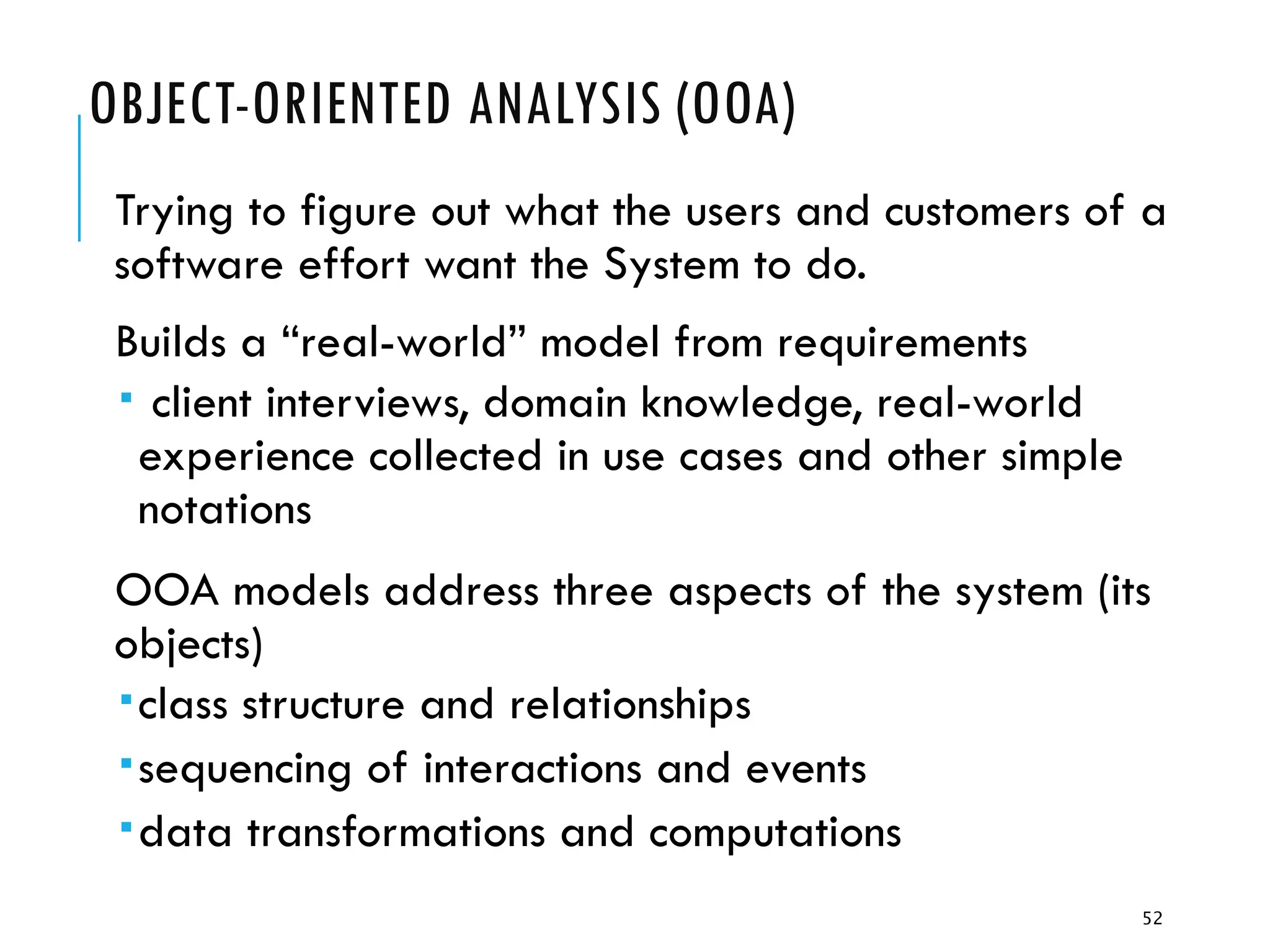52
OBJECT-ORIENTED ANALYSIS (OOA)
Trying to figure out what the users and customers of a
software effort want the System to do.
Builds a “real-world” model from requirements
 client interviews, domain knowledge, real-world
experience collected in use cases and other simple
notations
OOA models address three aspects of the system (its
objects)
class structure and relationships
sequencing of interactions and events
data transformations and computations
 