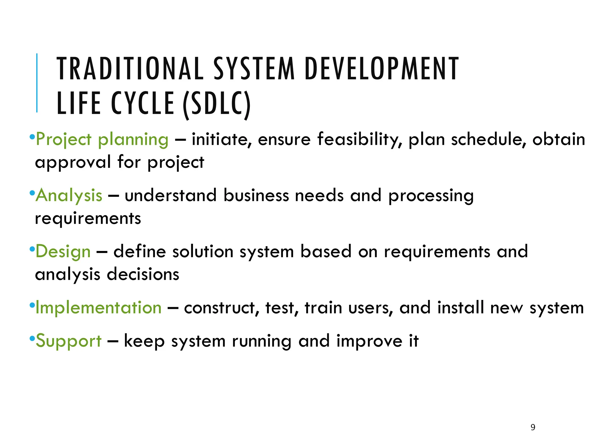 9
TRADITIONAL SYSTEM DEVELOPMENT
LIFE CYCLE (SDLC)
•Project planning – initiate, ensure feasibility, plan schedule, obtain
approval for project
•Analysis – understand business needs and processing
requirements
•Design – define solution system based on requirements and
analysis decisions
•Implementation – construct, test, train users, and install new system
•Support – keep system running and improve it
 