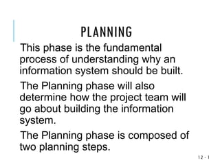 1
-
12
This phase is the fundamental
process of understanding why an
information system should be built.
The Planning phase will also
determine how the project team will
go about building the information
system.
The Planning phase is composed of
two planning steps.
PLANNING
 