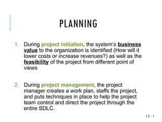 1
-
13
1. During project initiation, the system’s business
value to the organization is identified (How will it
lower costs or increase revenues?) as well as the
feasibility of the project from different point of
views
2. During project management, the project
manager creates a work plan, staffs the project,
and puts techniques in place to help the project
team control and direct the project through the
entire SDLC.
PLANNING
 