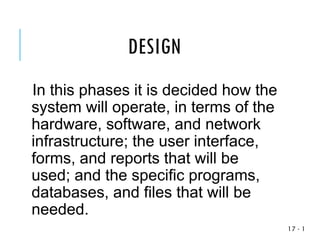 1
-
17
In this phases it is decided how the
system will operate, in terms of the
hardware, software, and network
infrastructure; the user interface,
forms, and reports that will be
used; and the specific programs,
databases, and files that will be
needed.
DESIGN
 