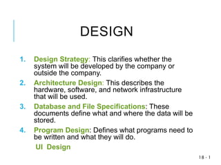 1
-
18
DESIGN
1. Design Strategy: This clarifies whether the
system will be developed by the company or
outside the company.
2. Architecture Design: This describes the
hardware, software, and network infrastructure
that will be used.
3. Database and File Specifications: These
documents define what and where the data will be
stored.
4. Program Design: Defines what programs need to
be written and what they will do.
UI Design
 