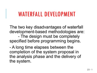 WATERFALL DEVELOPMENT
The two key disadvantages of waterfall
development-based methodologies are:
- The design must be completely
specified before programming begins.
- A long time elapses between the
completion of the system proposal in
the analysis phase and the delivery of
the system.
1
-
23
 