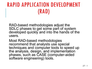 RAPID APPLICATION DEVELOPMENT
(RAD)
RAD-based methodologies adjust the
SDLC phases to get some part of system
developed quickly and into the hands of the
users.
Most RAD-based methodologies
recommend that analysts use special
techniques and computer tools to speed up
the analysis, design, and implementation
phases, such as CASE (computer-aided
software engineering) tools.
1
-
27
 
