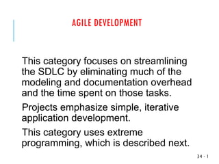 AGILE DEVELOPMENT
This category focuses on streamlining
the SDLC by eliminating much of the
modeling and documentation overhead
and the time spent on those tasks.
Projects emphasize simple, iterative
application development.
This category uses extreme
programming, which is described next.
1
-
34
 
