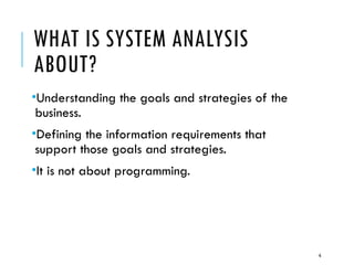 4
WHAT IS SYSTEM ANALYSIS
ABOUT?
•Understanding the goals and strategies of the
business.
•Defining the information requirements that
support those goals and strategies.
•It is not about programming.
 
