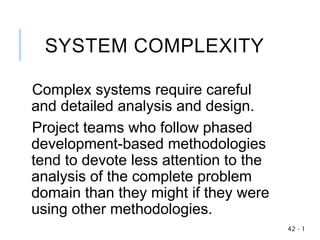 SYSTEM COMPLEXITY
Complex systems require careful
and detailed analysis and design.
Project teams who follow phased
development-based methodologies
tend to devote less attention to the
analysis of the complete problem
domain than they might if they were
using other methodologies.
1
-
42
 