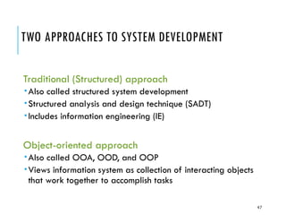 47
TWO APPROACHES TO SYSTEM DEVELOPMENT
Traditional (Structured) approach
Also called structured system development
Structured analysis and design technique (SADT)
Includes information engineering (IE)
Object-oriented approach
Also called OOA, OOD, and OOP
Views information system as collection of interacting objects
that work together to accomplish tasks
 