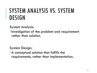 5
SYSTEM ANALYSIS VS. SYSTEM
DESIGN
System Analysis:
Investigation of the problem and requirement
rather than solution.
System Design:
A conceptual solution that fulfills the
requirements, rather than implementation.
 