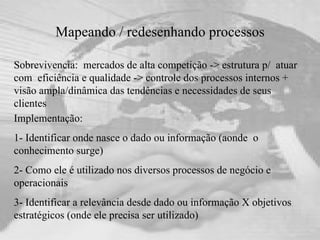 Mapeando / redesenhando processos Sobrevivencia:  mercados de alta competição -> estrutura p/  atuar com  eficiência e qualidade -> controle dos processos internos + visão ampla/dinâmica das tendências e necessidades de seus clientes Implementação: 1- Identificar onde nasce o dado ou informação (aonde  o  conhecimento surge) 2- Como ele é utilizado nos diversos processos de negócio e operacionais 3- Identificar a relevância desde dado ou informação X objetivos estratégicos (onde ele precisa ser utilizado) 
