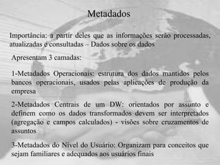 Metadados  Importância: a partir deles que as informações serão processadas, atualizadas e consultadas – Dados sobre os dados Apresentam 3 camadas:  1-Metadados Operacionais: estrutura dos dados mantidos pelos bancos operacionais, usados pelas aplicações de produção da empresa   2-Metadados Centrais de um DW: orientados por assunto e definem como os dados transformados devem ser interpretados (agregação e campos calculados) - visões sobre cruzamentos de assuntos   3-Metadados do Nível do Usuário: Organizam para conceitos que sejam familiares e adequados aos usuários finais 