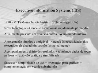 Executive Information Systems (EIS)  1970 - MIT (Massachusets Institute of Tecnology-EUA) Nova tecnologia  - Conceito espalhou-se rapidamente p/ mundo Atualmente presente em diversos outros SW no mundo inteiro Sucesso = simplicidade de uso + orientação para gráficos + complementação em vez de substituição Apresentação simples e amigável -> atende às necessidades dos executivos da alta administração (principalmente)  Acompanhamento diário de resultados + tabulando dados de todas as áreas =  exibição gráfica e simplificada 