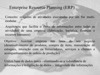 Enterprise Resource Planning (ERP)   Conceito: conjunto de atividades executadas por um Sw multi-modular  Arquitetura que facilita o fluxo de informações entre todas as atividades de uma empresa (fabricação, logística, finanças e recursos humanos) Utiliza base de dados única - eliminando-se a redundância de informações e redigitação de dados -  integridade das informações Objetivo: Auxiliar empresa nas fases do seu negócio (desenvolvimento de produtos, compra de itens, manutenção de estoques, interação com os fornecedores, serviços a clientes e acompanhamento de ordens de produção) 