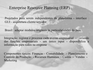 Enterprise Resource Planning (ERP) Projetados para serem independentes de plataforma - interface GUI - arquitetura cliente/servidor   Brasil:  adaptar modulos originais às particularidades do país Componentes típicos: Finanças – Contabilidade  - Planejamento e Controle da Produção  - Recursos Humanos  - Custos  -  Vendas  - Marketing Integração: registra e processa cada evento empresarial  -  oriundo das funções empresariais - um único input - disponibiliza a informação para todos na empresa 