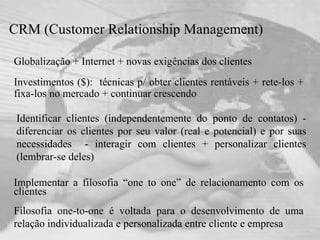 CRM (Customer Relationship Management)   Globalização + Internet + novas exigências dos clientes Investimentos ($):  técnicas p/ obter clientes rentáveis + rete-los + fixa-los no mercado + continuar crescendo Implementar a filosofia “one to one” de relacionamento com os clientes  Filosofia one-to-one é voltada para o desenvolvimento de uma relação individualizada e personalizada entre cliente e empresa Identificar clientes (independentemente do ponto de contatos) - diferenciar os clientes por seu valor (real e potencial) e por suas necessidades  - interagir com clientes + personalizar clientes (lembrar-se deles) 
