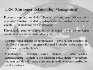 CRM (Customer Relationship Management) Processo: capturar os dados(clientes) + armazenar DB central + organizar / analisar os dados – disponibilizar (pontos de acesso ao cliente) – funcionarios bem informados Direcionado para o cliente, proporcionando meios de antecipar atendimento às necessidades do cliente Manutenção: Trabalhar esses clientes - identificá-los separadamente – sintam-se em ambiente conveniente + percebam que tem grande valor para a empresa (atendimento personalizado – antecipados ) Construir uma relação de aprendizado -  personalizar aspectos da relação c/ a empresa - agregar valor real à relação - criar custos de mudança e gerar fidelidade 