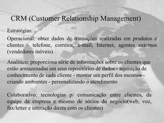 CRM (Customer Relationship Management) Estratégias: Operacional: obter dados de transações realizadas em produtos e clientes - telefone, correios, e-mail, Internet, agentes externos (vendedores móveis) Colaborativo: tecnologias p/ comunicação entre clientes, da equipe da empresa e mesmo de sócios do negócio(web, voz, fax/letter e interação direta com os clientes) Analitico: proporciona série de informações sobre os clientes que estão armazenadas em seus repositórios de dados - aquisição de conhecimento de cada cliente - montar um perfil dos mesmos - criando ambientes - personalizando o atendimento 