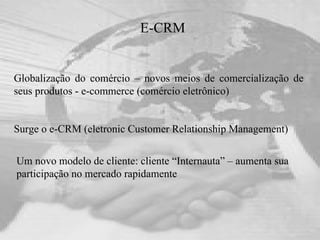 E-CRM Globalização do comércio – novos meios de comercialização de seus produtos - e-commerce (comércio eletrônico) Um novo modelo de cliente: cliente “Internauta” – aumenta sua  participação no mercado rapidamente Surge o e-CRM (eletronic Customer Relationship Management) 