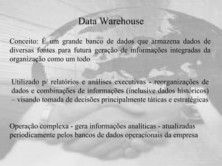 Data Warehouse Conceito: É um grande banco de dados que armazena dados de diversas fontes para futura geração de informações integradas da organização como um todo Operação complexa - gera informações analíticas - atualizadas periodicamente pelos bancos de dados operacionais da empresa Utilizado p/ relatórios e análises executivas - reorganizações de dados e combinações de informações (inclusive dados históricos) – visando tomada de decisões principalmente táticas e estratégicas 